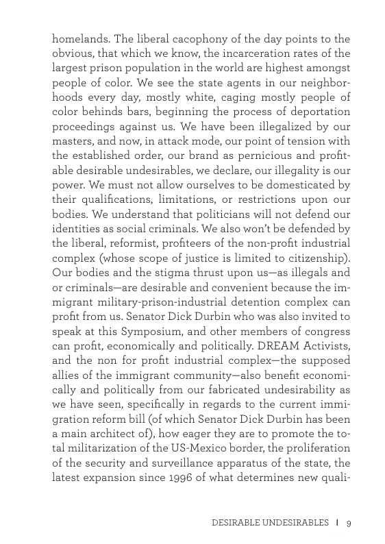 homelands. The liberal cacophony of the day points to the obvious, that which we know, the incarceration rates of the largest prison population in the world are highest amongst peaple of color. We see the state agents in our neighbor- hoods every day, mostly white, caging mostly peaple of color behinds bars, beginning the process of deportation proceedings against us. We have been illegalized by our masters, and now, in attack mode, our point of tension with the established order, our brand as pernicious and profit- able desirable undesirables, we declare, our illegality is our power. We must not allow ourselves to be domesticated by their qualifications, limitations, or restrictions upon our bodies. We understand that politicians will not defend our identities as social criminals. We also won’t be defended by the liberal, reformist, profiteers of the non-profit industrial complex (whose scope of justice is limited to citizenship). Our bodies and the stigma thrust upon us—as illegals and or criminals—are desirable and convenient because the im- migrant military-prison-industrial detention complex can profit from us. Senator Dick Durbin who was also invited to speak at this Symposium, and other members of congress can profit, economically and politically. DREAM Activists, and the non for profit industrial complex—the supposed allies of the immigrant community—also benefit economi- cally and politically from our fabricated undesirability as we have seen, specifically in regards to the current immi- gration reform bill (of which Senator Dick Durbin has been a main architect of), how eager they are to promote the to- tal militarization of the US-Mexico border, the proliferation of the security and surveillance apparatus of the state, the latest expansion since 1996 of what determines new quali- DESIRABLE UNDESIRABLES | g